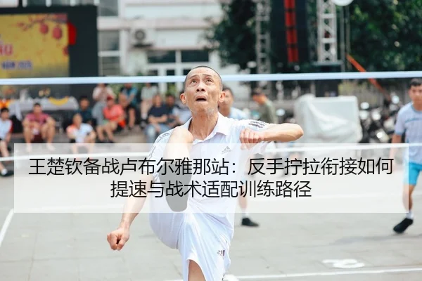 王楚钦备战卢布尔雅那站：反手拧拉衔接如何提速与战术适配训练路径